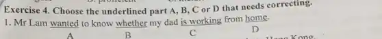 Exercise 4. Choose the underlined part A, B . C or D that needs correcting.
1. Mr Lam wanted to know whether my dad is working from home.
B	C
D