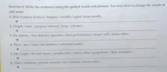 Exercise 6. Write the sentences using the guided words and phrases. You may have to change the words or
add more.
1. Mid-Autumn Festival / happen/middle/eighth lunar month.
__
2. People/start/prepare / festival/long/advance.
__
3. the streets, /lion dancers / practise/ their performance/shops / sell moon cakes.
__
4. They /also /toys, star lanterns/colourful masks
__
5. On/night/ the full moon, / people offer /moon cakes/grapefruits/their ancestors.
__
6. Then/children/parade around/star lanterns moon cakes.
__