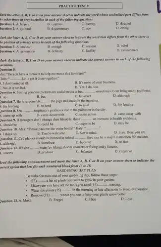 fark the letter A.B, C or D on your answer sheet to indicate the word whose underlined part differs from
ie other three in pronunciation in each of the following questions.
Question 1. A. leisure
B. costume
C. harvest
D. dogsled
Question 2. A. cultural
B. documentary
C. rice
D. ethnic
fark the letter A,B, C or D on your answer sheet to indicate the word that differs from the other three in
he position of primary stress in each of the following questions.
Question 3. A. nuclear
B. enough
C. ancient
D. tribal
Question 4. A. generation
B. delivery
C. facility
D. environment
Mark the letter A,B, C or D on your answer sheet to indicate the correct answer to each of the following
uestions.
Question 5.
Mai: "Do you have a moment to help me move this furniture?"
Chris: ". __ ..... Let's get it done together."
A. I don't mind at all.
B. It's none of your business.
2. No, it is not bad.
D. Yes, I do too.
Question 6. Posting personal pictures on social media is fun; __ sometimes it can bring many problems.
1. so
B. but
C. however
D. although
Question 7. He is responsible __ the pigs and ducks in the morning.
A. for herding
B. to herd
C. to feed
D. for feeding
Question 8. She __ respiratory problems due to the pollution in the city.
A. came up with
B. came down with
C. came across
D. came away with
Question 9. If teenagers don't change their lifestyle,there __ an increase in health problems.
1. should be
B. could be
C. ought to be
D. may be
Question 10. Alex: "Please pass me the water bottle!" Katy: " __
A. I think so.
B. You're welcome.
C. Never mind.
D. Sure. Here you are.
Question 11. Cell phones should be banned in school __ they can be a major distraction for students.
B. therefore
C. because
D. so that
Question 12. We can __ water by taking shorter showers or fixing leaky faucets.
1. reserve
B. produce
C. balance
D. conserve
Read the following announcement and mark the letter A, B, C or D on your answer sheet to indicate the
orrect option that best fits each numbered blank from 13 to 16.
GARDENING DAY PLAN
To make the most out of your gardening day, follow these steps:
- (13) __ a list of plants you want to grow in your garden.
Make sure you have all the tools you need (14) __ starting.
Water the plants (15) __ in the morning or late afternoon to avoid evaporation.
- Remove (16) __ weeds you see to help your plants grow better.
Question 13. A. Make
B. Forget
C. Hide
D. Lose