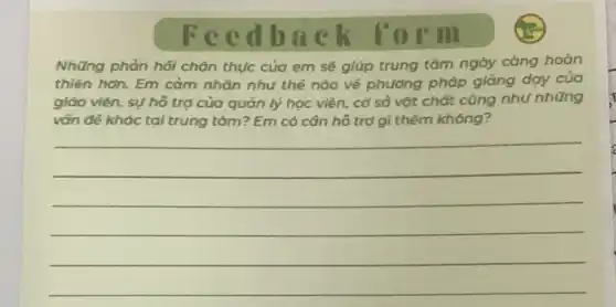 Feed back form
Những phản hội chân thực của em sẽ giúp trung tâm ngày càng hoàn
thiên hơn. Em cảm nhân nhu thế nào về phương pháp giảng day của
giáo viên, sự hô trợ của quản lý học viên, cơ sở vật chất cũng nhu những
vốn đề khác tại trung tâm? Em có cân hô trợ gì thêm không?
__