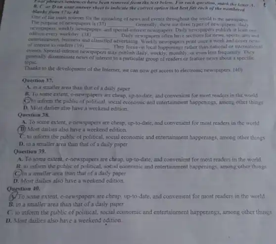 Four phrases/sentences have been removed from the text below. For each question, mark the letter A.
B, C, or D on your answer sheet to indicate the correct option that best fits each of the numbered
blanks from 37 to 40.
One of the main sources for the spreading of news and events throughout the world is the newspaper
The purpose of newspapers is (37) __ Generally, there are three types of newspapers:daily
newspapers, weekly newspapers, a and special interest newspapers. Daily newspapers publish at least one
edition every weekday. (38) __ Daily newspapers often have sections for news, sports, arts and
entertainment, business and classified dvertising. Weekly newspapers print once a week and cover news
of interest to readers (39) __ They focus on local happenings rather than national or international
events. Special-interest n newspapers may publish daily, weekly monthly,or even less frequently . They
generally disseminate news of interest to a particular group of readers or feature news about a specific
topiC.
Thanks to the development of the Internet, we can now get access to electronic newspapers. (40)
__
Question 37.
A. in a smaller area than that of a daily paper
B. To some extent.e-newspapers are cheap, up-to-date and convenient for most readers in the world.
C.to inform the public of political, social economic and entertainment happenings among other things
D. Most dailies also have a weekend edition.
Question 38.
A. To some extent,e-newspapers are cheap, up-to-date and convenient for most readers in the world
(B) Most dailies also have a weekend edition.
C. to inform the public of political, social economic and entertainment happenings, among other things
D. in a smaller area than that of a daily paper
Question 39.
A. To some extent.e-newspapers are cheap, up-to -date, and convenient for most readers in the world
B. to inform the public of political, social economic and entertainment happenings, among other things
(C)in a smaller area than that of a daily paper
D. Most dailies also have a weekend edition.
Question 40.
(N) To some extent, e -newspapers are cheap, up-to-date , and convenient for most readers in the world.
B. in a smaller area than that of a daily paper
C. to inform the public of political, social economic and entertainment happenings.among other things
D. Most dailies also have a weekend edition.