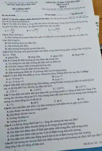 SO GIÁO DI IC VÀ ĐÀO TAO I DÁK LẤK
TRUON G THPT PHAN BỘI CHÂU
ĐỀ CHÍ NH TH'C'C
(Đề có 3 trang)
Họ tên thí sinh:
__ . Số bác danh:... __
PHÀN I . Câu trả c nghiêm nhiều phương án lựa chọn. Thí sinh trả lời từ câu 1 đến câu 10. Mỗi câu hỏi
thí sinh chi ' chọn n nột phương án.
Mã đề thi 102 7
Câu 1: Hai điện tíc] điểm qi và q2 đặt cách nhau mô t khoảng r trong chân không thì lực tương
tác giữa hai điện tíc h được xác đinh bở i biếu thức n ào sau đây?
A. F=(q_(1)q_(2))/(kr)
B. F=k(vert q_(1)q_(2)vert )/(r)
C. F=k(vert q_(1)q_(2)vert )/(r^2)
D. F=k(q_(1)q_(2))/(r)
Câu 2:Điện trường là
A. Mô i trường bao quanh điện tích, gắn với điện tích và tác dụng ; lực điện lên các điện tích
khác đặt trong nó.
B. Môi trường chức a các điệr tích.
C. Môi trường dẫn điện.
D. Môi trường không khí quanh điện tích.
Câu 3: Khi khoảng cách giữa hai điện tích điểm trong chân không giảm xuống 2 lần thì độ lớn
lực cu - lông
A. giảm 4 lần
B.tǎng 2 lần
C. giảm 2 lần
D. tǎng 4 lần.
Câu 4:Cường đô điện trường tai một điểm đặc trưng cho
A. Tác dụng lực của điện trường lên điện tích tại điểm đó.
B. Thể tích vùng có điện trường là lớn hay nhỏ.
C. Tốc độ dịch ch uyển điện tích tai điểm đó.
D. điên trường tai điểm đó về phương 3 diện dự trữ nǎng lượng.
Câu 5: Có hai điện tích điểm q1 và q2 , chúng hút nhau . Khẳng định nào sau đây là đúng?
A. q_(1)gt 0 và q_(2)gt 0
B. q_(1)cdot q_(2)lt 0
C. q_(1)lt 0 và q_(2)lt 0
D. q_(1).q_(2)gt 0
Câu 6:Một điện tích O đǎt : trong chân không , cường độ điện trường tai điểm M cách Q là 20
cm, có độ lớn 450V/m . Độ lớn của điện tích Q là
A. 2.10^-9C
B. -1.10^-8C
C. -2.10^-9C
D. 1.10^-8C
Câu 7: Hai điên tích điểm đặt cách nha 100 c m trong parafin có hằng sô điện môi bằng 2 thì
tương tác với nhau t bằng lực 8 N. Nếu chúng , được đặt : cách nhau 50 cm trong chân không thì
tương tác nhau bằng lực có độ lớn là
B. 64 N
C. 48 N.
D. 2N
Câu 8:Cho một điên tích điểm -Q điện trường tại một điểm mà nó gây ra có chiều
A. phụ thuộc vào điện môi xung ; quanh.
B. phụ thuộc độ ) lớn của nó.
C. hướng về phía nó.
D. hướng ra xa nó.
Câu 9: Có thể áp dụng định luật Cu-lông ; cho tương tác nào sau đây?
A. Hai điên tích điểm chuyển động tự do trong cùng môi trường.
B. Hai điện tích điểm nằm cố định gần nhau, một trong dầu , một trong , nước
C. Hai điên tích điểm nằm tai hai vị trí cố định trong một môi trường.
D. Hai điện tích điểm dao đông g quanh hai vị trí cố đinh trong một môi trường.
Câu 10:Xét tương tác của hai điên tích điểm trong một môi trường xác định . Khi lực đẩy C
lông tǎng 2 lần thì hằng số điện môi
KIỂM TR A 15 ph út NĂM 2024.-2025
Thời gian làm bài: 45 phút , không kể thời gian phát đề