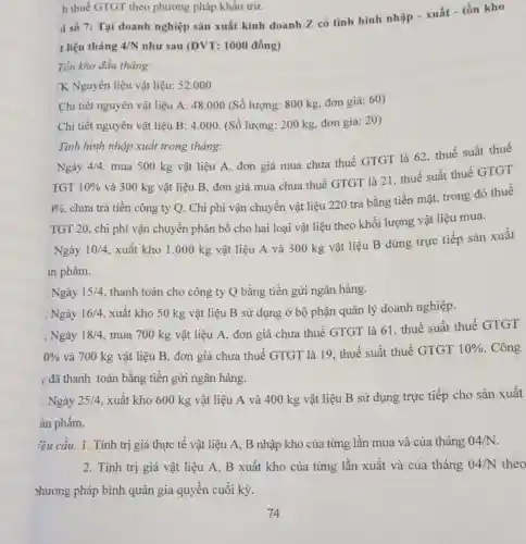 h thuế GTGT theo phương pháp khẩu trừ.
Tồn kho đầu tháng:
K Nguyên liệu vật liệu: 52.000
Chi tiết nguyên vật liệu A: 48.000 (Số lượng: 800 kg đơn giá: 60)
Chi tiết nguyên vật liêu B:4.000 (Số lượng: 200 kg.đơn giá: 20)
Ngày 4/4
mua 500 kg vật liệu A, đơn giá mua chưa thuế GTGT là 62, thuế suất thuế
TGT 10% 
và 300 kg vật liệu B, đơn giá mua chưa thuế GTGT là 21, thuế suất thuế GTGT
)9.
chưa trả tiền công ty Q. Chi phí vận chuyển vật liệu 220 trả bằng tiền mặt, trong đó thuế
TGT 20, chi phí vận chuyển phân bổ cho hai loại vật liệu theo khối lượng vật liệu mua.
Ngày 10/4
xuất kho 1.000 kg vật liệu A và 300 kg vật liệu B dùng trực tiếp sản xuất
in phẩm.
Tình hình nhập xuất trong tháng:
. Ngày 15/4 , thanh toán cho công ty Q bằng tiền gửi ngân hàng.
. Ngày 16/4 , xuất kho 50 kg vật liệu B sử dụng ở bộ phận quản lý doanh nghiệp.
. Ngày 18/4 mua 700 kg vật liệu A, đơn giá chưa thuế GTGT là 61. thuế suất thuế GTGT
0%  và 700 kg vật liệu B, đơn giá chưa thuế GTGT là 19. thuế suất thuế GTGT 10%  . Công
y đã thanh toán bằng tiền gửi ngân hàng.
. Ngày 25/4 xuất kho 600 kg vật liệu A và 400 kg vật liệu B sử dụng trực tiếp cho sản xuất
àn phẩm.
lêu cầu: 1. Tính trị giá thực tế vật liệu A, B nhập kho của từng lần mua và của tháng 04/N
2. Tính trị giá vật liệu A, B xuất kho của từng lần xuất và của tháng 04/N theo
>hương pháp bình quân gia quyền cuối kỳ.