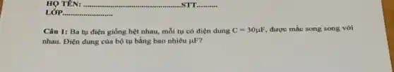 HỌ TÊN: .......
LỚP. __
Câu 1: Ba tụ điện giống hệt nhau,mỗi tụ có điện dung C=30mu F, được mắc song song với
nhau. Điện dung của bộ tụ bằng bao nhiêu mu F