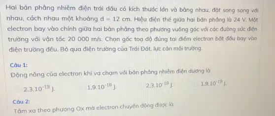 Hai bản phẳng nhiễm điện trái dấu có kích thước lớn và bằng nhau, đặt song song với
nhau, cách nhau một khoảng d=12cm Hiệu điện thế giữa hai bản phẳng là 24 V. Một
electron bay vào chính giữa hai bản phẳng theo phương vuông góc với các đường sức điện
trường với vận tốc 20000m/s. Chọn gốc toạ độ đúng tại điểm electron bắt đầu bay vào
điện trường đều. Bỏ qua điện trường của Trái Đất, lực cản môi trường.
Câu 1:
Động nǎng của electron khi va chạm với bản phẳng nhiễm điện dương là
2,3cdot 10^-19J
1,9cdot 10^-18J
2,3cdot 10^-18J
1,9cdot 10^-19J
Câu 2:
Tâm xa theo phương Ox mà electron chuyển động được là