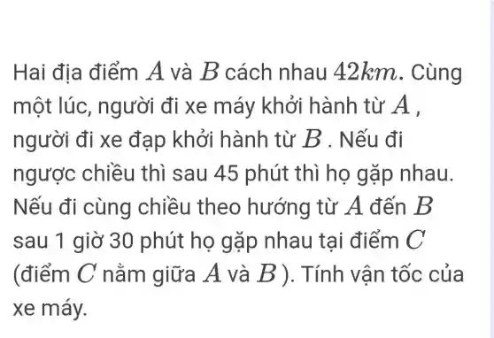 Hai địa điểm A và B cách nhau 42km . Cùng
một lúc , người đi xe máy khởi hành từ A .
người đi xe đạp khởi hành từ B . Nếu đi
ngược chiều thì sau 45 phút thì họ gặp nhau.
Nếu đi cùng chiều theo hướng từ A đến B
sau 1 giờ 30 phút họ gặp nhau tai điểm C
(điểm C nằm giữa A và B ). Tính vận tốc của
xe máy.