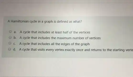 A Hamiltonian cycle in a graph is defined as what?
a. A cycle that includes at least half of the vertices
b. A cycle that includes the maximum number of vertices
c. A cycle that includes all the edges of the graph
d. A cycle that visits every vertex exactly once and returns to the starting verte