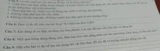 học sinh em cần làm gì đề bào vệ đa dạng sinh hoc:
1. Tuân theo các biện pháp tuyến truyền và tuyên truyền các biện pháp này cho người thân, hàng xom để bao ve
sự đa dạng thực vật ở địa phương.
và trồng cây xanh ở trường, địa phương.
4. Không vứt ra bừa bãi, thường xuyên dọn dẹp sạch sẽ môi trường sống.
4. Không chặt phá bừa bãi cây xanh.
__
của lực là gì?ki hiệu của đơn vị đó?
__
dừng lại
7: Khi đang
xe đạp, ta dùng tay bóp phanh. Lực nào đã trực tiếp làm cho xe
__
8: Một quả bóng đang đứng yên. Một bạn học sinh dùng chân sút vào quả bóng. Quả bóng sẽ như thế nào?
__
cho hai ví dụ về lực tác dụng lên vật làm thay đổi tốc độ và hướng chuyển động của vật