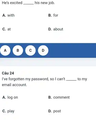 He's excited __ his new job.
A. with
B. for
C. at
D. about
A A
B B
v
Câu 24
I've forgotten my password , so I can't __ to my
email account.
A. log on
B. comment
C. play
D. post