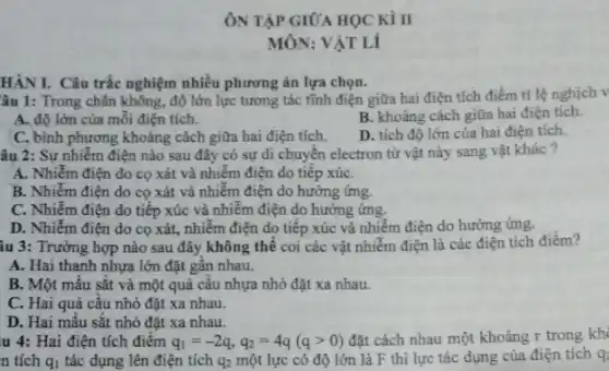 HÀNI. Câu trắc nghiệm nhiều phương án lựa chọn.
âu 1: Trong chân không, độ lớn lực tương tác tĩnh điện giữa hai điện tích điểm tỉ lệ nghịch v
A. độ lớn của mỗi điện tích.
B. khoảng cách giữa hai điện tích.
C, bình phương khoảng cách giữa hai điện tích.
D. tích độ lớn của hai điện tích.
âu 2: Sự nhiễm điện nào sau đây có sự di chuyển electron từ vật này sang vật khác ?
A. Nhiễm điện do cọ xát và nhiễm điện do tiếp xúC.
B. Nhiễm điện do cọ xát và nhiễm điện do hưởng ứng.
C. Nhiễm điện do tiếp xúc và nhiễm điện do hưởng ứng.
D. Nhiểm điện do cọ xát, nhiễm điện do tiếp xúc và nhiễm điện do hưởng ứng.
âu 3: Trường hợp nào sau đây không thể coi các vật nhiễm điện là các điện tích điểm?
A. Hai thanh nhựa lớn đặt gân nhau.
B. Một mâu sắt và một quả câu nhựa nhỏ đặt xa nhau.
C. Hai quả cầu nhỏ đặt xa nhau.
D. Hai mẫu sắt nhỏ đặt xa nhau.
u 4: Hai điện tích điêm q_(1)=-2q,q_(2)=4q(qgt 0) đặt cách nhau một khoảng r trong khi
n tích q_(1) tác dụng lên điện tích q_(2)
một lực có độ lớn là F thì lực tác dụng của điện tích q: