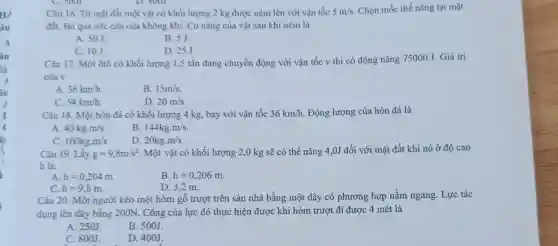 HẢ
âu
Câu 16. Từ mặt đất một vật có khối lượng 2 kg được ném lên với vận tốc 5m/s Chọn mốc thế nǎng tại mặt
đất. Bỏ qua sức cản của không khí Cơ nǎng của vật.sau khi ném là
A. 50J.
B. 5J.
C. 10J.
D. 25J
Câu 17. Một ôtô có khối lượng 1,5 tấn đang chuyển động với vận tốc v thì có động nǎng 75000 J. Giá trị
của V
A. 36km/h
B. 15m/s
C. 54km/h
D. 20m/s
Câu 18. Một hòn đá có khối lượng 4 kg, bay với vân tốc 36km/h . Động lượng của hòn đá là
A 40kgcdot m/s
B 144kgcdot m/s
100kgcdot m/s
D. 20kgcdot m/s
Câu 19. Lấy g=9,8m/s^2 Một vật có khối lượng 2,0 kg sẽ có thế nǎng 4 ,0J đối với mặt đất khi nó ở độ cao
h là:
A. h=0,204m
B. h=0,206m
C. h=9,8m
D. 3,2 m.
Câu 20. Một người kéo một hòm gỗ trượt trên sàn nhà bằng một dây có phương hợp nằm ngang. Lực tác
dụng lên dây bằng 200N. Công của lực đó thực hiện được khi hòm trượt đi được 4 mét là
A. 250J
B. 500J.
C. 800J
D. 400J.