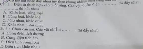 the hut hoặc đây nhau tùy theo chúng nhiễm điện cùng
Điền từ thích hợp vào chỗ trống. Các vật nhiễm điện
Cầu 2	__ . thì đẩy nhau,
__ ... thì hút nhau
A. Khác loại, cùng loại
B. Cùng loại, khác loại
C. Như nhau, khác nhau
D. Khác nhau, như nhau
âu 3 : Chọn câu sai . Các vật nhiễm __ thì đầy nhau.
A. Cùng điện tích dương
B. Cùng điện tích âm
C. Điện tích cùng loại
D.Điện tích khác nhau