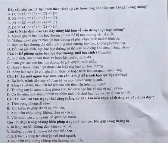 Hãy sắp xếp các dữ liệu trên theo trình tự các bước ứng phó tích cực khi gặp cǎng thẳng?
A (3)=gt (1)Longrightarrow (4)Longrightarrow (2)Longrightarrow (5)
B (4)=gt (1)Longrightarrow (2)Longrightarrow (3)Longrightarrow (5)
C (5)Longrightarrow (2)Longrightarrow (3)Longrightarrow (4)Longrightarrow (1)
D. (5)=gt (4)=gt (3)=gt (2)=gt (1)
Câu 8: Nhận định nào sau đây đúng khi bàn về vấn đề bạo lực học đường?
A. Người gây ra bạo lực học đường chi có thể bị tồn thương về thể chất.
B. Những người gây ra bạo lực học đường sẽ phải chịu trách nhiệm hình sự.
C. Bạo lực học đường chỉ diễn ra trong môi trường lớp học, không gây hậu quả.
D. Đối với gia đình, bạo lực học đường có thể gây ra không khí cǎng thẳng, bất an __
Câu 9: Để phòng ngừa bạo lực học đường, mỗi học sinh không nên
A. bình tĩnh, tìm cơ hội thoát ra hoặc kêu gọi sự giúp đỡ.
B. tham gia vào bạo lực học đường để giải quyết tranh chấp.
C. nhanh chóng nhận diện được dấu hiệu của bạo lực học đường.
D. thông báo sự việc cho gia đình,thầy cô hoặc trình báo cơ quan chức nǎng.
Câu 10: Là một người học sinh, em cần làm gì để tránh bạo lực học đường?
A. Xa lánh, tránh tiếp xúc với bạn bè và mọi người xung quanh.
B. Sống vì cái tôi, luôn đặt lợi ích của bản thân lên trên mọi người.
C. Thường xuyên xem những phim ảnh, trò chơi bạo lực và các tệ nạn xã hội.
D. Có lối sống lành mạnh tránh xa phim ảnh, trò chơi bạo lực và các tệ nạn xã hội.
Câu 11: Khi rơi vào trạng thái cǎng thẳng, sợ hãi. Em nên chọn cách ứng xử nào dưới đây?
A. Trốn trong phòng đề khóC.
B. Tìm kiếm sự giúp đỡ từ người thân.
C. Âm thầm chịu đựng, không chia sẻ với ai.
D. Vùi mình vào chơi game để quên nối buồn.
Câu 12: Một trong những biện pháp ứng phó tích cực khi gặp cǎng thẳng là
A. lo lắng, sợ hãi không dám tâm sự với ai.
B. thường quyên tập luyện thể dục thể thao.
C. tách biệt, không trò chuyện với mọi người.
D. âm thầm chịu đựng những tồn thương tinh thần.