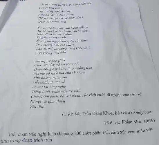 Me ơi, có thể trong cuộc chiến dấu này
Con sẽ ngã xuống
Ngã xuống bình thường
Nhu bao đồng đội của con
Để mái nhà gianh mẹ được yên ả
Dưới sắc nắng vàng __
Và, có thể là,sáng mai bừng mắt ra
Mẹ sẽ nhận về tay mình một tờ giấy __
Như nhiều bà mẹ ở làng
Tờ giấy mỏng manh
Nhung lại nặng hơn ngàn tấn bom
Trút xuống tuổi già của mẹ
Cho du thế, mẹ cũng đừng khóc nhé
Con không chết đâu
Xin mẹ cứ đọc Kiều
Cho cǎn nhà trở lại yên tĩnh
Dưới bóng cây bảng lảng hoàng hôn
Xin me cứ ngồi tựa cửa chờ con
Nhu những ngày xưa
Mỗi chiều đi học về
Và me lại lǎng nghe
Tiếng bước chân bầy trẻ nhỏ
Chúng ôm sách, bá vai nhau, rúc rích cười, đi ngang qua
Đi ngang qua chiều
Yên tĩnh
(Trích Mẹ,Trần Đǎng Khoa,Bên cửa số máy bay,
NXB Tác Phẩm Mới . 1985)
Viết đoạn vǎn nghị luân (khoảng 200 chữ)phân tích cảm xúc của nhân vật
tình trong đoạn trích trên.