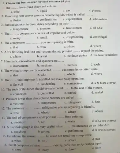 I. Choose the best answer for each sentence (4 pts)
1. The __ has a fixed shape and volume.
a. solid
b. liquid
C. gas
d. plasma
2. Removing heat causes gases to become liquids which is called __
a. fusion
b. condensation
C. vaporization
d. sublimation
3. Substances exist in three states depending on their __
a. temperature
b. pressure
C. heat content
d. all a,b,c
4. The __ compressors consist of impeller and volute.
a. rotary
b. scroll
C. reciprocating
d. centrifugal
5. The compressor __ you are repairing is mine.
d. where
a. that
b. who
C. whose
6. After finishing leak test and vacuum drying provide __ around the piping.
d. the heat insulation
a. a hole
b. a test
C. the drain piping
7. Hammers screwdrivers and spanners are __
a. instruments
b. machines
C. utensils
d. tools
8. The wiring is improperly connected, __ can cause inoperative units.
a. that
b. who
C. which
d. where
9. The __ unit improperly installed can make noisy operation.
d.a b are correct
a. fan coil
b. condensing
C. compressor
10. The ends of the tubes should be sealed until __ to the rest of the system.
a. connected
b. controlled
C. carried
d. sealed
11. Pressure lower than atmospheric pressure are called
__
a. vacuum
b. temperature
C. refrigerant
d. heat
12. The customer __ refrigerator you are repairing is friendly.
a. who
b. whose
C. where
d. which
13. The seal of compressors must prevent __ from entering.
a. moisture
b. air
C. water
d. a,b,c are correct
14. A manifold gauge is also very useful when __ maintenance on an older AC.
a. watching
b. giving
C. performing
d. bor c is correct
15. He told me the reason __ he could not repair my compressor.
d. that
a. when
b. why
C. which
16. Scroll compressors have __ moving parts than reciprocating types.
d. little
a. more
b. many
C. fewer