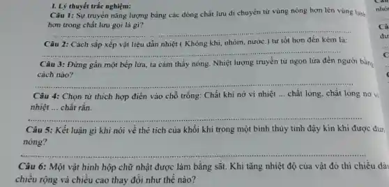 I. Lý thuyết trắc nghiệm:
Câu 1: Sự truyền nǎng lượng bằng các dòng chất lưu di chuyển từ vùng nóng hơn lên vùng lạnh
__
__
Câu 2: Cách sắp xếp vật liệu dẫn nhiệt ( Không khí nhôm, nước.) từ tốt hơn đến kém là:
Câu 3: Đứng gần một bếp lửa, ta cảm thấy nóng . Nhiệt lượng truyền từ ngọn lửa đến người bằng
cách nào?
__
Câu 4: Chọn từ thích hợp điền vào chỗ trống: Chất khí nở vi nhiệt __ chất lỏng, chất long no vi
nhiệt ... chất rắn.
__
Câu 5: Kết luận gì khi nói về thể tích của khối khí trong một bình thủy tinh đậy kín khi được đun
nóng?
__
Câu 6: Một vật hình hộp chữ nhật được làm bằng sắt. Khi tǎng nhiệt độ của vật đó thì chiều dài
chiều rộng và chiều cao thay đổi như thế nào?
Câ
du
C