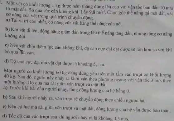 I. Một vật có khối lượng 1 kg được ném thẳng đứng lên cao với vận tốc ban đầu
10m/s
từ mặt đất. Bỏ qua sức cản không khí. Lấy 9,8m/s^2 Chọn gốc thế nǎng tại mặt đất, xét
cơ nǎng của vật trong quá trình chuyển động.
a) Tại vị trí cao nhất, cơ nǎng của vật bằng thế nǎng của nó.
b) Khi vật đi lên, động nǎng giảm dần trong khi thế nǎng tǎng dần, nhưng tổng cơ nǎng
không đồi.
c) Nếu vật chịu thêm lực cản không khí, độ cao cực đại đạt được sẽ lớn hơn so với khi
bỏ qua lực cản.
d) Độ cao cực đại mà vật đạt được là khoảng 5 I m.
Một người có khối lượng 60 kg đang đứng yên trên một tấm ván trượt có khối lượng
40 kg. Sau đó , người này nhảy ra khỏi ván theo phương ngang với vận tốc
3m/s theo
một hướng. Bỏ qua ma sát giữa ván trượt và mặt đất.
a) Trước khi bắt đầu người nhảy, tổng động lượng của hệ bằng 0.
b) Sau khi người nhảy ra, ván trượt sẽ chuyển động theo chiều ngược lại.
c) Nếu có lực ma sát giữa ván trượt và mặt đất.động lượng của hệ vẫn được bảo toàn.
d) Tốc độ của ván trượt sau khi người nhảy ra là khoảng
4.5m/s