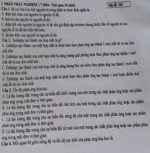 I. PHẦN TRÁC NGHIỆM (7 điểm- Thời gian 24 phút)
Câu 1. Số oxi hóa của một nguyên tử trong phân tử được định nghĩa là
A. điện tích thực của nguyên tử nguyên tố đó;
B. hóa trị cúa nguyên tử nguyên tố đó;
C. điện tích của nguyên tử nguyên tố đó nếu giả định cặp electron chung thuộc hẳn về nguyên tử của
nguyên tố có độ âm điện lớn hơn;
D. độ âm điện của nguyên tử nguyên tố đó.
Câu 2. Enthalpy tạo thành của hợp chất là gi?
A. Enthalpy tạo thành của một hợp chất là nhiệt kèm theo phản ứng tạo thành 1 mol chất đó từ các đơn
chất bền.
B. Enthalpy tạo thành của một hợp chất là nǎng lượng giải phóng kèm theo phản ứng tạo thành 1 mol
chất đó từ các đơn chất bền.
C. Enthalpy tạo thành của một hợp chất là nǎng lượng thu vào kèm theo phản ứng tạo thành 1 mol chất
dó từ các đơn chât.
D. Enthalpy tạo thành của một hợp chất là nhiệt kèm theo phản ứng tạo thành 1 mol hoặc nhiều mol
chất đó từ các đơn chất.
Câu 3. Tốc độ phản ứng hóa học
A. Là đại lượng đặc trưng cho sự biến đổi khối lượng của một trong các chất phản ứng hoặc sản phẩm
phản ứng trong một đơn vị thời gian.
B. Là đại lượng đặc trưng cho sự biến đổi thể tích của một trong các chất phản ứng hoặc sản phẩm
phản ứng trong một đơn vị thời gian.
C. Là đại lượng đặc trưng cho sự biến đổi nồng độ của một trong các chất phản ứng hoặc sản phâm
phản ứng trong một đơn vị thời gian.
D. Là đại lượng đặc trưng cho sự biến đổi số mol của một trong các chất phản ứng hoặc sản phẩm phản
ứng trong một đơn vị thời gian.
Câu 4. Mối quan hệ giữa nồng độ và tốc độ tức thời của phản ứng hóa học là