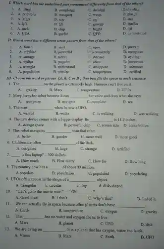 I. Which word has the underlined part pronounced differently from that of the others?
1. A. lifted
B. completed
C. decided
D. finished
2. A.pollution
B. transport
C. waste
D. plastic
3. A. Mars
B. war
C. car
D. star
4. A. life
B. lift
C. gravity
D. similar
5. A. inch
B. chip
C. bright
D. lift
6. A.USA
B. useful
C. UFO
D. unidentified
II. Which word has a different stress pattern from that of the others?
1. A. finish
B. visit
C. open
D. prevent
2. A. gigabite
B. powerful
C. completely
D. recognize
3. A. storage
B. tablet
C. disease
D. cycling
4. A. visitor
B. popular
C. alien
D. important
5. A. triangle
B. understand
C. disappear
D. volunteer
6. A. population
B. similar
C. temperature
D. terrified
III. Choose the word or phrase (A, B,C or D)that best fits the space in each sentence
1. The __ on the planet is extremely high . Humans can't live on it.
A. gravity
B. Mars
C. temperature
D. UFOs
2. Mary loves her robot because it can __ her voice and does what she says.
A. recognize
B. navigate
C. complete
D. see
3. The man __ when he saw a UFO.
A. walked
B. walks
C. is walking
D. was walking
4. The new device comes with a bigger display . Its __ is 11.9 inches.
A. storage space
B. powerful chip
C. screen size D home button
5. This robot navigates __ than that robot.
A. better
B. gooder
C. more well
D. more good
6. Children are often __ of the dark.
A. delighted
B. huge
C. strange
D. terrified
7. __ is this laptop? -500 dollars.
A. How much
B. How many
C. How far
D. How long
8. The country now has a __ of about 99 million.
A.populate
B. population
C. populated
D. populating
9. UFOs often appear in the shape of a __ object.
A. triangular
b. circular
C. tiny
d. disk-shaped
10."Let's go to the movie now " Oh! __ ...
A. Good idea!
B. I don't
C. Why's that?
D. I need it
11. We can actually fly in space because other planets don't have __
A. Earth
B. temperature
C. oxygen
D gravity
12. That __ has no water and oxygen for us to live.
A. Mars
B. planet
C. UFO
D. disk
13. We are living on __ . It is a planet that has oxygen, water and lands.
A. Venus
B. Mars
C. Earth
D. UFO