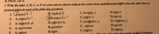 I. Write the letter A, B, C, or D on your answer sheet to indicate the word whose underlined part differs from the other three in
pronunciation in each of the following questions.
1. A equal |i:1
B.medical @
C. domestic e
D. better Q
2. A. protectlo 1
(B.) improve lu: 1
C. project a:
D. provide
3. A. technical ek
B. schedule to
C. parachutist Su
D. machinery):
4. A. cosmonaut
B. operation
C. violence
D. poverty
patient
B. trade
C. relation
D. strategy
the other three in the position of primary
B. PRACTICE