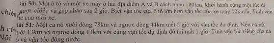 iài 50: Một ô tô và một xe máy ở hai địa điểm A và B cách nhau 180km , khởi hành cùng một lúc đi
gược chiều và gặp nhau sau 2 giờ. Biết vận tốc của ô tô lớn hơn vận tốc của xe máy 10km/h . Tính vận
ốc của mỗi xe.
àài 51: Một ca nô xuôi dòng 78km và ngược dòng 44km mất 5 giờ với vận tốc dự định. Nếu ca nô
h cùnuôi 13km và ngược dòng 11km với cùng vận tốc dự định đó thi mất 1 giờ . Tính vận tốc riêng của ca
Vội ô và vận tốc dòng nước.