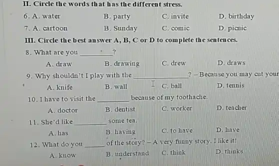 II. Circle the words that has the different stress.
6. A. water
B. party
C. invite
D. birthday
7. A. cartoon
B. Sunday
C. comic
D. picnic
III. Circle the best answer A, B, C or D to complete the sentences.
? 8. What are you __
A. draw
B. drawing
C. drew
D. draws
9. Why shouldn't I play with the __ ? -Because you may cut your
A. knife
B. wall
I C. ball
D. tennis
10. I have to visit the __ because of my toothache.
A. doctor
B. dentist
C. worker
D. teacher
11. She'd like __ some tea.
A. has
B. having
C. to have
D. have
12. What do you __ of the story? -A very funny story.I like it!
A. know
B. understand
C. think
D. thinks