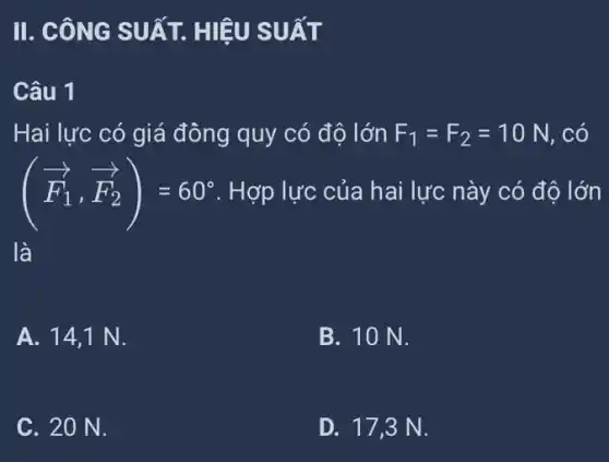 II. CÔNG SUẤT.HIỆU SUẤT
Câu 1
Hai lực có giá đông quy có độ lớn F_(1)=F_(2)=10N . có
(overrightarrow (F_(1)),overrightarrow (F_(2)))=60^circ  . Hợp lực của hai lực này có độ lớn
là
A. 14,1 N.
B. 10 N.
C. 20 N.
D. 17,3 N.