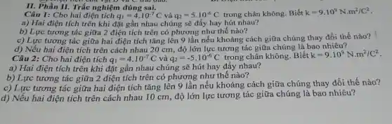 II. Phần II. Trắc nghiệm đúng sai.
Câu 1: Cho hai điện tích q_(1)=4cdot 10^-7C và q_(2)=5cdot 10^-6C trong chân không .Biết k=9cdot 10^9Ncdot m^2/C^2
a) Hai điện tích trên khi đặt gần nhau chúng sẽ đẩy hay hút nhau?
b) Lực tương tác giữa 2 điện tích trên có phương nhu thế nào?
c) Lực tương tác giữa hai điện tích tǎng lên 9 lần nếu khoảng cách giữa chúng thay đổi thế nào?
d) Nếu hai điện tích trên cách nhau 20 cm, độ lớn lực tương tác giữa chúng là bao nhiêu?
Câu 2: Cho hai điện tích q_(1)=4cdot 10^-7C và q_(2)=-5cdot 10^-6C trong chân không . Biết k=9.10^9N.m^2/C^2
a) Hai điện tích trên khi đặt gần nhau chúng sẽ hút hay đẩy nhau?
b) Lực tương tác giữa 2 điện tích trên có phương như thế nào?
c) Lực tương tác giữa hai điện tích tǎng lên 9 lần nếu khoảng cách giữa chúng thay đổi thế nào?
d) Nếu hai điện tích trên cách nhau 10 cm, độ lớn lực tương tác giữa chúng là bao nhiêu?