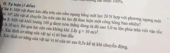 II. Tự luận (3 điểm)
Câu 1: Một vật được kéo đều trên sàn nằm ngang bằng một lực 20 N hợp với phương ngang một
30^circ . khi vật di chuyển 2m trên sàn thì lực đã thực hiện một công bằng bao nhiêu?
Âu 2: Một vật khối lượng 100 g được ném thẳng đứng từ độ cao 5,0 m lên phía trên với vận tốc
10m/s. Bỏ qua lực cản của không khí. Lấy gapprox 10m/s^2
). Xác định cơ nǎng của vật tại vị trí ban đầu
1. Xác định cơ nǎng của vật tại vị trí của nó sau 0,5s kể từ khi chuyển động.