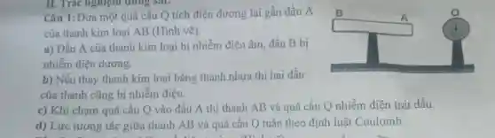 II. Tràc nghiệm dung sai:
Câu 1: Đưa một quả cầu Q tích điện dương lại gần đầu A
của thanh kim loại AB (Hình vẽ).
square 
A
a) Đầu A của thanh kim loại bị nhiễm điện âm,đầu B bị
nhiễm điện dương.
b) Nếu thay thanh kim loại bằng thanh nhựa thì hai đầu
của thanh cũng bị nhiễm điện.
c) Khi chạm quả cầu Q vào đầu A thì thanh AB và quả cầu Q nhiễm điện trái dấu.
d) Lực tương tác giữa thanh AB và quả cầu Q tuân theo định luật Coulomb.