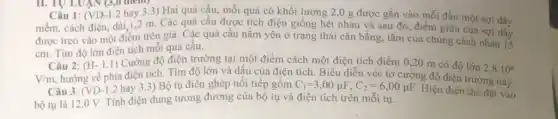 II. TU LUẬN (3,0 aremy
Câu 1: (VD-1.2 hay 3.3) Hai quả cầu, mỗi quả có khối lượng 2,0 g được gắn vào mỗi đầu một sợi dây
mềm, cách điện, dài 1,2 m. Các quả cầu được tích điện giống hệt nhau và sau đó, điểm giữa của sợi dây
được treo vào một điểm trên giá. Các quả cầu nằm yên ở trạng thái cân bằng, tâm của chúng cách nhau 15
cm. Tìm độ lớn điện tích mỗi quả cầu.
Câu 2:
(H-1.1) Cường độ điện trường tại một điểm cách một điện tích điểm 0,20 m có độ lớn
2,8cdot 10^6
V/m hướng về phía điện tích. Tìm độ lớn và dấu của điện tích. Biểu diễn véc tơ cường độ điện trường này.
Câu 3: (VD-1.2 hay 3.3) Bộ tụ điện ghép nối tiếp gồm C_(1)=3,00mu F,C_(2)=6,00mu F
bộ tụ là 12,0 V.Tính điện dung tương đương của bộ tụ và điện tích trên mỗi tụ.
Hiệu điện thế đặt vào