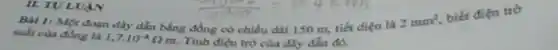 II. TVL
Bai 1: Một đoạn đây dẫn bằng đồng có chiều dài 150 m, tiết điện là
2mm^2
biết điện trở
suất của đồng là 1,7cdot 10^-8Omega m. Tính điện trò của dây dẫn đó.