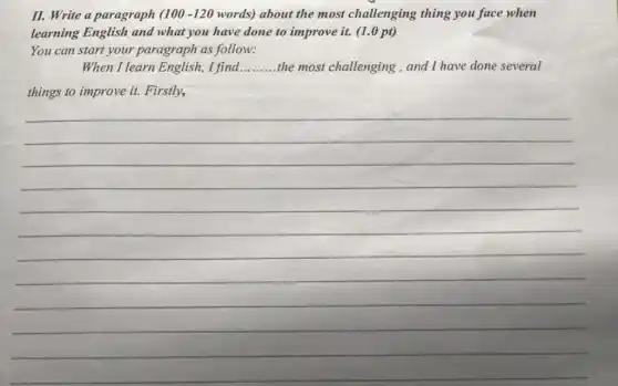 II. Write a paragraph (100-120 words) about the most challenging thing you face when
learning English and what you have done to improve it. (1.0 pt)
You can start your paragraph as follow:
When I learn English I find __ the most challenging , and I have done several
things to improve it.Firstly,
__