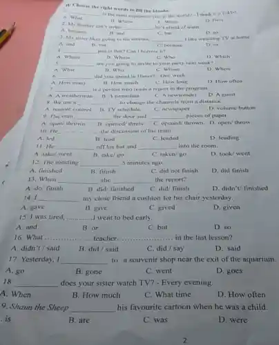 II/Choose the right words to fill the blanks.
1.
__
is the most expensive city in the world?- I think it's Tokyo.
A. What
B. Where
C. When
D. How
2. My brother can t swim
__ he's afraid of water.
B. and
A. because
D. so
C. but
3. My sister likes going to the cinema, __ I like watching TV at home
A. and
B. but
C. because
D. or
4 __ pen is this? Can I borrow it?
A. Whose
B. Whom
C. Who
D. Which
s __ are you going to invite to your party next week?
A. What
B. Who
C. Whose
D. Where
6. __ did you spend in Hanoi? - One week.
A. How many
B. How much
C. How long
D. How often
7. __ is a person who reads a report in the program.
A. A weatherman
B. A comedian
C. A newsreader
D. A guest
8. We use a ....	......to change the channels from a distance. __
B. TV schedule
A. remote control
C. newspaper
D. volume button
9. The man __ the door and __ pieces of paper.
A. open/ thrown B. opened/ threw C. opened/ thrown D.open/ throw
10. He __ .......... the discussion of his team.
A. led
B. lead
C. leaded
D. leading
11.He __ off his hat and __ into the room.
A. take/ went
B. take/go
C. taken/go
D. took/ went
12. The meeting __ 5 minutes ago.
A. finished
B. finish
C. did not finish
D. did finish
13. When __ she __ the report?
A. do/ finish
B. did/ finished
c C. did/ finish
D. didn't/ finished
14.I __ my close friend a cushion for her chair yesterday.
A. gave
B. give
C. gived
D. given
15. I was tired, __ I went to bed early.
A. and
B. or
C. but
D. so
16. What.. __	__ ......teacher....	.......in the last lesson?
A. didn't/said
B. did/ said
C. did/ say
D. said
17. Yesterday, I __ to a souvenir shop near the exit of the aquarium.
A. go
B. gone
C. went
D. goes
18. __ does your sister watch TV? - Every evening.
A. When
B. How much
C. What time
D. How often
9. Shaun the Sheep __ his favourite cartoon when he was a child.
. is
B. are
C. was
D. were
2