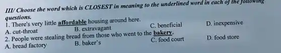 III/ Choose the word which is CLOSEST in meaning to the underlined word in each of the following
questions.
very little affordable housing around here.
A. cut-throat
B. extravagant
C. beneficial
D. inexpensive
2. People were stealing bread from those who went to the bakery.
C. food court
D. food store
A. bread factory
B. baker's