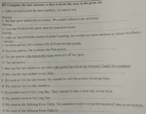 III. Complete the new sentence so that it means the same as the given one
1. After we had locked the door carefully,we went to bed.
Having .............
__
We
Having
__
......................................................................
.............
3.Tom had finished the report, then he listened to music
__
Having
4.After we identified the causes of global warming,we worked out some solutions to reduce its effects.
- Having __
5. He loves parties,He is always the first person who comes.
- He loves parties.He is always the first person ...........
__
6. The last person who leaves the room must turn off the lights
The last person
__ ....................................................................................
7. Mai was the last student in my class who joined the trip to the Imperial Citadel this weekend.
- Mai was the last student in my class ...................................................................... __
8. We went to Hoi An last month . We wanted to visit the ancient buildings there.
- We went to Hoi An last month to ............ __
9. My parents went to Ha Long Bay . They wanted to take a three-day cruise there.
- My parents went to Ha Long Bay ......................................................................	.........
__
10.We went to the Mekong River Delta.We wanted to watch live performances of don ca tai tu there.
- We went to the Mekong River Delta to ....... __