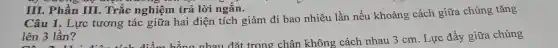 III. Phần III.Trắc nghiệm trả lời ngắn.
Câu 1. Lực tương tác giữa hai điện tích giảm đi bao nhiêu lần nếu khoảng cách giữa chúng tǎng
lên 3 lần?