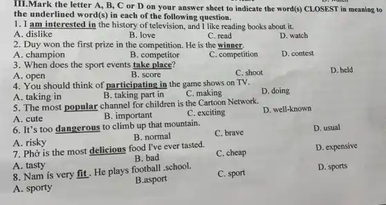 III.Mark the letter A, B, C or D on your answer sheet to indicate the word(s) CLOSEST in meaning to
D. watch
the underlined word(s) in each of the following question.
1. I am interested in the history of television, and I like reading books about it.
A. dislike
B. love
C. read
D. watch
2. Duy won the first prize in the competition. He is the winner.
A. champion
B. competitor
C. competition
D. contest
3. When does the sport events take place?
A. open
B. score
C. shoot
D. held
4. You should think of participating in the game shows on TV.
A. taking in
B. taking part in
C. making
D. doing
5. The most popular channel for children is the Cartoon Network.
D. well-known
A. cute
B. important
C. exciting
6. It's too dangerous to climb up that mountain.
C. brave
D. usual
A. risky
B. normal
7. Phở is the most delicious food I've ever tasted.
C. cheap
D. expensive
B. bad
A. tasty
8. Nam is very fit. He plays football school.
C. sport
D. sports
B.asport
A. sporty