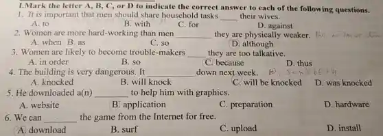 I.Mark tl he letter ,B,C, or D to answer to ach of the following questions.
1. It is important that men should share houschold tasks __ their wives.
A. to
B.with
C. for
D. against
2. Women are more hard-working than men __ they are physical fainstaker.
(D. although
A. when B. as
C. so
3. Women are likely to become trouble -makers __ they are t oo talkative.
A. in order
B. so
C. because
D. thus
4.The building is very dangerous. It __ down next week.
A. knocked
B. will knock
C. will be knocked
D was knocked
5.He downloaded a(n) __ to help him with graphics.
A.website
B.applica tion
C. preparation
D . hardware
6.We can __ the game from the Internet fo free.
A. download
B. surf
C. upload
D. install