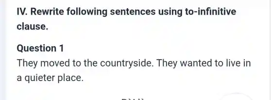 IV. Rewrite following sentences using to -infinitive
clause.
Question 1
They moved to the countryside . They wanted to live in
a quieter place.