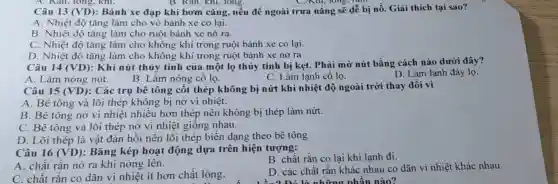 A. Kan, long, khí.	B. Kan, Khi, lông.	C) Kill, long, lu
Câu 13 (VD) : Bánh xe đạp khi bơm cǎng, nếu để ngoài trưa nắng sẽ dễ bị nổ.Giải thích tại sao?
A. Nhiệt độ tǎng làm cho vỏ bánh xe co lại.
B. Nhiệt độ tǎng làm cho ruột bánh xe nở ra.
C. Nhiệt độ tǎng làm cho không khí trong ruột bánh xe co lại.
D. Nhiệt độ tǎng làm cho không khí trong ruột bánh xe nở ra
Câu 14 (VD)
: Khi nút thủy tinh của một lọ thủy tinh bị kẹt.Phải mở nút bằng cách nào dưới đây?
A. Làm nóng nút.
B. Làm nóng cổ lọ.
C. Làm lạnh cổ lo.
D. Làm lạnh đáy lọ.
Câu 15 (VD)
: Các trụ bê tông cốt thép không bị nứt khi nhiệt độ ngoài trời thay đổi vì
A. Bê tông và lõi thép không bị nở vì nhiệt.
B. Bê tông nở vì nhiệt nhiều hơn thép nên không bị thép làm nứt.
C. Bê tông và lõi thép nở vì nhiệt giống nhau.
D. Lõi thép là vật đàn hồi nên lõi thép biến dạng theo bê tông
Câu 16 (VD) : Bǎng kép hoạt động dựa trên hiện tượng:
B. chất rắn co lại khi lạnh đi.
A. chất rǎn nở ra khi nóng lên.
D. các chất rǎn khác nhau co dãn vì nhiệt khác nhau.
on là những r hân nào?
C. chất rắn co dãn vì nhiệt ít hơn chất lỏng.