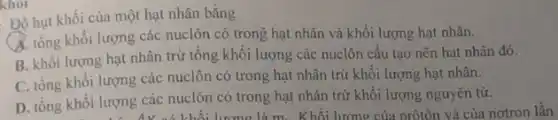 khỏi
Độ hụt khối của một hạt nhân bằng
A. tổng khối lượng các nuclôn có trong hạt nhân và khối lượng hạt nhân.
B. khối lượng hạt nhân trừ tổng khối lượng các nuclôn cấu tạo nên hạt nhân đó.
C. tổng khối lượng các nuclôn có trong hạt nhân trừ khối lượng hạt nhân.
D. tổng khối lượng các nuclôn có trong hạt nhân trừ khối lượng nguyên tử.