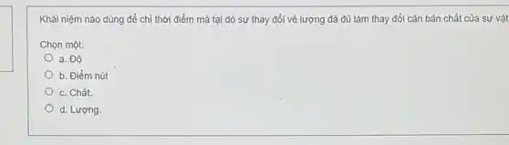 Khải niệm nào dùng để chỉ thời điểm mà tại đó sự thay đổi về lượng đã đủ làm thay đổi cǎn bản chất của sự vật
Chọn một:
a. Độ
b. Điểm nút
c. Chất.
d. Lượng.