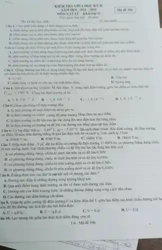 KIEM TRA GIO A HỌC KY II
NĂM HỌC 2023-2024
MÓN VATLI -Khối lớp 11
Thời gian làm bài : 60 phút
Họ và tên học sinh :.............	. Số báo danh: __ __
Cân 1. Chọn phát biểu đúng về điện dung của tụ điện.
A. Diện dung của tụ điện phụ thuộc cà vào diên tích lẫn hiệu điện thế giữa hai bàn của tụ.
B. Điện dung của tụ điện phụ thuộc điện tích của nó.
C. Điện dung của tụ điện phụ thuộc hiệu điện thế giữa hai bàn của nó.
D. Điện dung của tụ điện không phụ thuộc điện tích và hiệu điện thế giữa hai bàn của tụ điện.
Câu 2. Cường độ điện trường tại một điểm là đại lượng đặc trưng cho
A. điên trường về khả nǎng thực hiện công làm điện tích dịch chuyển từ điểm này đến điểm kháC.
B. điện trường về khả nǎng tạo ra thế nǎng điện trong điện trường tại điểm đó.
C. điên trường tại điểm đó về phương diện dự trữ nǎng lượng.
D. điện trường về tác dụng lực của điện trường lên điện tích tại điểm đó.
Câu 3. Thông thường sau khi sử dụng khǎn lông đề lau mắt kính ta thấy sẽ có một vài mảnh vụn của lông tơ
còn bám lại trên kính, đó là hiện tượng nhiễm điện do:
A. Co sát.
B. Tiếp xúC.
C. khǎn lông và kính có cấu tạo vật chất khác nhau.
D. hưởng ứng.
Câu 4. Một êlectron bay từ điểm M đến điểm N trong một điện trường, giữa hai điểm có hiệu điện thế
U_(MN)=100V . Công lực điện trường sẽ là:
A. 1,6cdot 10^-17J B. -1,6cdot 10^-17J
C. -1,6cdot 10^-19J
D. 1,6cdot 10^-19J
Câu 5. Chọn câu đúng về điện trường đều.
A. là điện trường do một điện tích điểm gây ra.
B. là điện trường có vectơ cường độ điện trường bằng nhau tại mọi điểm .
C. là điện trường có độ lớn của lực tác dụng lên mọi điện tích thử bằng nhau.
D. là điện trường có hướng và độ lớn của đường sức bằng nhau tại mọi điểm.
Câu 6. Có hai điện tích q_(1)=5cdot 10^-9C,q_(2)=-5cdot 10^-9C đặt cách nhau 10cm . Xác định cường độ điện trường
tại điểm M nằm trên đường thẳng đi qua hai điện tích đó và cách q15cm; cách q2 15cm
A. 36000V/m
B. 4500V/m
16000V/m
D. 18000V/m
Câu 7. Điện tích điểm -3mu C đặt tại điểm có cường độ điện trường 12000V/m có phương thẳng đứng chiều
từ trên xuống dưới.. Xác định phương chiều và độ lớn của lực tác dụng lên điện tích :
A. có phương thẳng đứng, chiều từ dưới lên trên và có độ lớn 0,36N.
B. có phương thẳng đứng, chiều từ dưới lên trên và có độ lớn 0,036N.
C. có phương thẳng đứng, chiều từ trên xuống dưới và có độ lớn 0,36N.
D. có phương thẳng đứng, chiều từ trên xuống dưới và có độ lớn 0,036N.
Câu 8. Khẳng định nào sau đây là sai khi nói về đường sức điện ?
A. Đường sức điện là những đường cong không khép kín.
B. Qua một điểm trong điện trường, ta chỉ vẽ được một đường sức điện .
C. Đường sức của điện trường luôn là những đường thẳng song song cách đều nhau.
D. Các đường sức điện không cắt nhau.
Câu 9. Quan hệ giữa cường độ điện trường E và hiệu điện thế U giữa hai điểm mà hình chiếu đường nối ha
iểm đó lên đường sức là d thì cho bởi biểu thức:
A. U=q.E/q
B. U=qcdot Ecdot d
C. U=E.d
D. U=E/d
Yâu 10. Lực tương tác giữa hai điện tích điểm đứng yên sẽ:
1/4 - Mã đề 396