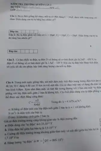 KIỂM TR THƯỜNG XUYÊN LÀN 2
HỌ TÊN: __ ...3.5.
LỚP. __
Câu 1: Ba tu điên giống hệt nhau.mỗi tu có điện dung C=30mu F , được mắc song song với
nhau. Điện dung của bộ tụ bằng bao nhiêu HF
Đáp án: square  square  square  square 
Câu 2: Ba tu điện ghép nối tiếp có C_(1)=20pF,C_(2)=10pF,C_(3)=20pF . Điện dung của bộ tu
đó bằng bao nhiêu pF?
Đáp án: square  square  square  square 
Câu 3.Có hai chiếc tụ điên, tu điên D có thông số cơ bản được ghi là 2mF-450V tu
điện E có thông số cơ bản đươc ghi là 2,5mu F-350V Khi các tụ điện trên được tích điện
tới mức tối đa cho phép, hãy tính nǎng lượng của mỗi tu điên
Câu 4:Trong một ngày giông bão, xét một đám mây tích điện mang lương điện tích âm có
độ lớn 30 C đang ở độ cao 35 km so với mặt đất. Giả sử đám mây này ' có dạng đĩa tròn vớ
bán kính 0.8km Xem như đám mây và mặt đất tương đương với 2 bản của một "tụ điên
phẳng với lớp điện môi giữa 2 bản là không khí. Cho biết,điên dung của tụ điện phẳng c
thể được : xác định bằng công thức:
C=(varepsilon S)/(4pi kd)
Trong đó: k=9cdot 10^9Ncdot m^2/C^2
E: là hẳng số điên môi của lớp điện môi giữa 2 bản tụ (
varepsilon approx 1 với không khí).
S(m^2) là diện tích của bản tụ.
D (m) : là khoảng cách giữa 2 bản tụ.
Giả sử điện trường trong vùng không gian này là điện trường đều.
a.Điện dung của "tụ điện" là
6,35cdot 10^-13F
b. Hiệu điên thế giữa hai bản tụ là
5,9cdot 10^10V
c.Cường độ điện trường trong khoảng giữa đám mây và mặt đất (giữa hai bản tụ) là
1,7.10^8V/m
d. Nǎng lượng "tu điện là
W=(1)/(2)QU=885.10^9J