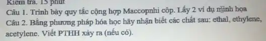 Kiểm tra. 15 phút
Câu 1. Trinh bày quy tắc cộng hợp Maccopnhi côp. Lấy 2 ví dụ minh họa
Câu 2. Bằng phương pháp hóa học hãy nhận biết các chất sau: ethal, ethylene,
acetylene. Viết PTHH xảy ra (nếu có).