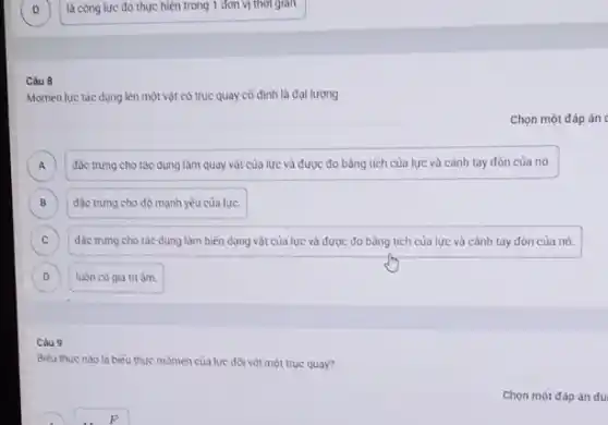 là công lực đó thực hiện trong 1 đơn vị thời gian.
Câu 8
Momen lực tác dung lên một vật có trục quay cố định là đai lương
Chọn một đáp án
A đǎc trung cho tác dụng làm quay vật của lực và được đo bằng tích của lực và cảnh tay đòn của nó. A
B đặc trung cho độ mạnh yếu của lực. B
C đác trung cho tác dụng làm biến dạng vật của lực và được đo bằng tích của lực và cảnh tay đòn của nó. C
D luôn có giá trị âm. D
Câu 9
Biéu thức nào là biểu thức mômen của lực đối với một trục quay?
F
Chọn một đáp án đủ