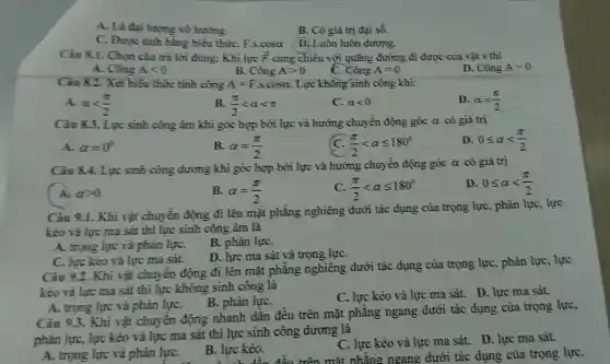 A. Là đại lượng vô hướng.
C. Được tinh bằng biểu thứC.F.s.cosa D. Luôn luôn dương.
Câu 8.1. Chon câu trả lời đúng: Khi lực overrightarrow (F) cùng chiều với quãng đường đi được của vật s thì
A. Công Alt 0
B. Chat (o)ngAgt 0
Chat (o)ngA=0
D. Công A=0
Câu 8.2. Xét biểu thức tính công A=Fcdot scdot cosalpha  . Lực không sinh công khi:
D. alpha =(pi )/(2)
A. alpha lt (pi )/(2)
B. (pi )/(2)lt alpha lt pi 
C. alpha lt 0
Câu 8.3. Lực sinh công âm khi góc hợp bởi lực và hướng chuyển động góc alpha  có giá trị
D. 0leqslant alpha lt (pi )/(2)
A. alpha =0^circ 
B. alpha =(pi )/(2)
(pi )/(2)lt alpha leqslant 180^circ 
Câu 8.4. Lực sinh công dương khi góc hợp bởi lực và hướng chuyền động góc a có giá trị
D 0leqslant alpha lt (pi )/(2)
( A. alpha gt 0
B. alpha =(pi )/(2)
(pi )/(2)lt alpha leqslant 180^circ 
Câu 9.1. Khi vật chuyến động đi lên mặt phẳng nghiêng dưới tác dụng của trọng lực, phản lực, lực
kéo và lực ma sát thì lực sinh công âm là
A. trọng lực và phản lựC.
B. phản lựC.
D. lực ma sát và trọng lựC.
C. lực kéo và lực ma sát.
Câu 9.2. Khi vật chuyên động đi lên mặt phẳng nghiêng dưới tác dụng của trọng lực, phản lực, lực
kéo và lực ma sát thì lực không sinh công là
C. lực kéo và lực ma sát. D.lực ma sát.
A. trọng lực và phân lựC.
B. phản lựC.
Câu 9.3. Khi vật chuyển động nhanh dần đều trên mặt phẳng ngang dưới tác dụng của trọng lực,
phản lực, lực kéo và lực ma sát thì lực sinh công dương là
A. trong lực và phản lựC.
C. lực kéo và lực ma sát. D.lực ma sát.
trên mặt phǎng nga ng dưới tác dụng của trọng lực,
B. lực kéo.