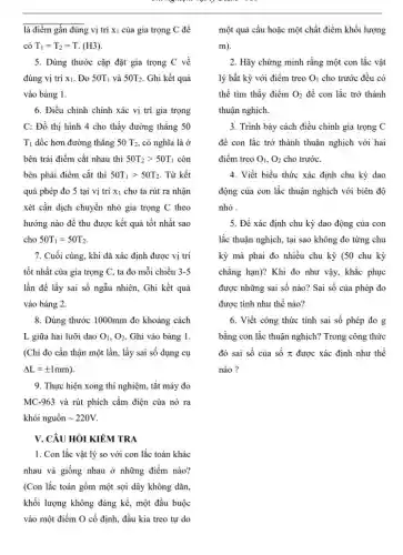 là điểm gần đúng vị trí X_(1) của gia trọng C để
có T_(1)=T_(2)=T.(H3)
5. Dùng thước cặp đặt gia trọng C về
đúng vị trí x1 . Đo 50T_(1) và 50T_(2) Ghi kết quả
vào bảng 1.
6. Điều chinh chính xác vị trí gia trọng
C: Đồ thị hình 4 cho thấy đường thẳng 50
T_(1) dốc hơn đường thẳng 50T_(2) , có nghĩa là ở
bên trái điểm cắt nhau thì 50T_(2)gt 50T_(1) còn
bên phải điểm cắt thì 50T_(1)gt 50T_(2) Từ kết
quả phép đo 5 tại vị trí X_(1) cho ta rút ra nhận
xét cần dịch chuyển nhỏ gia trọng C theo
hướng nào để thu được kết quả tốt nhất sao
cho 50T_(1)=50T_(2)
7. Cuối cùng, khi đã xác định được vị trí
tốt nhất của gia trọng C, ta đo mỗi chiều 3-5
lần để lấy sai số ngẫu nhiên, Ghi kết quả
vào bảng 2.
8. Dùng thước 1000mm đo khoảng cách
L giữa hai lưỡi dao O_(1),O_(2) Ghi vào bảng 1.
(Chi đo cần thận một lần, lấy sai số dụng cụ
Delta L=pm 1mm)
9. Thực hiện xong thí nghiệm, tắt máy đo
MC-963 và rút phích cắm điện của nó ra
khỏi nguồn sim 220V
V. CÂU HỎI KIỂM TRA
1. Con lắc vật lý so với con lắc toán khác
nhau và giống nhau dot (0) những điểm nào?
(Con lắc toán gồm một sợi dây không dãn,
khối lượng không đáng kể, một đầu buộc
vào một điểm O cố định, đầu kia treo tự do
một quả cầu hoặc một chất điểm khối lượng
m)
2. Hãy chứng minh rằng một con lắc vật
lý bất kỳ với điểm treo O_(1) cho trước đều có
thể tìm thấy điểm O_(2) để con lắc trở thành
thuận nghịch.
3. Trình bày cách điều chỉnh gia trọng C
để con lắc trở thành thuận nghịch với hai
điểm treo O_(1),O_(2) cho trước.
4. Viết biểu thức xác định chu kỳ dao
động của con lắc thuận nghịch với biên độ
nhỏ .
5. Để xác định chu kỳ dao động của con
lắc thuận nghịch, tại sao không đo từng chu
kỳ mà phải đo nhiều chu kỳ (50 chu kỳ
chẳng hạn)? Khi đo như vậy, khắc phục
được những sai số nào? Sai số của phép đo
được tính như thế nào?
6. Viết công thức tính sai số phép đo g
bằng con lắc thuận nghịch? Trong công thức
đó sai số của số pi  được xác định như thế
nào ?