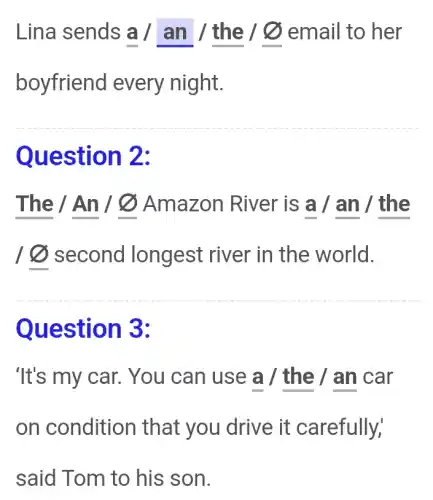 Lina sends a / an / the 10 email to her
boyfriend every night.
Question 2:
The / An /@Amazon River is a /an / the
10 second longest river in the world.
Question 3:
'It's my car.You can use a / the / an car
on condition that you drive it carefully,
said Tom to his son.